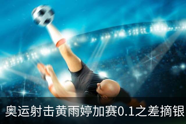 奥运射击黄雨婷加赛0.1之差摘银 平杨倩奥运纪录