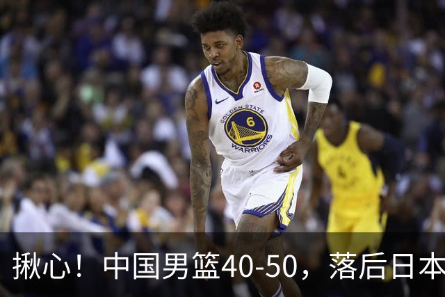 揪心！中国男篮40-50，落后日本男篮十分，老叔用人换人引争议！
