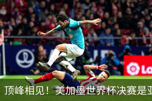 顶峰相见！美加墨世界杯决赛是亚马尔和梅西生涯首次交锋