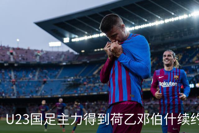 U23国足主力得到荷乙邓伯什续约合同！已官宣确认，新赛季值得期待